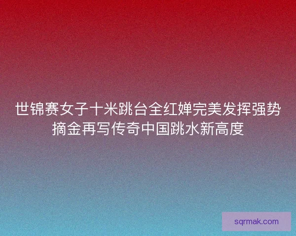 世锦赛女子十米跳台全红婵完美发挥强势摘金再写传奇中国跳水新高度