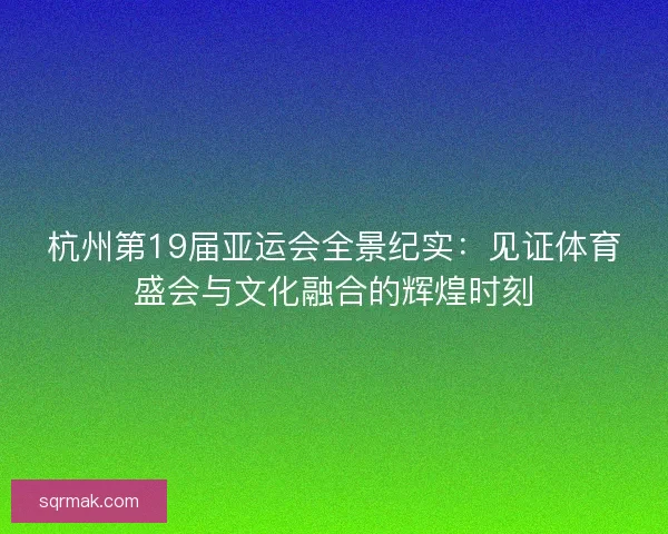 杭州第19届亚运会全景纪实：见证体育盛会与文化融合的辉煌时刻
