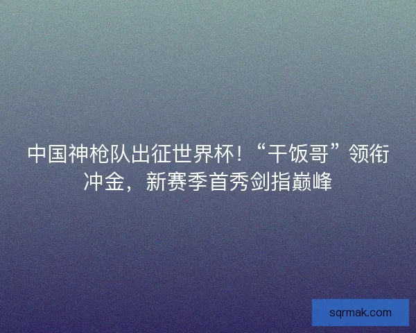 中国神枪队出征世界杯！“干饭哥” 领衔冲金，新赛季首秀剑指巅峰