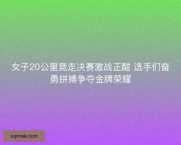 女子20公里竞走决赛激战正酣 选手们奋勇拼搏争夺金牌荣耀