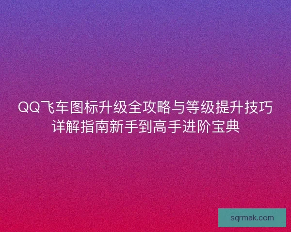 QQ飞车图标升级全攻略与等级提升技巧详解指南新手到高手进阶宝典