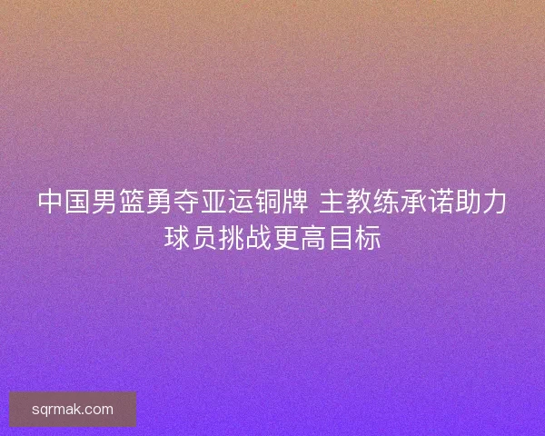 中国男篮勇夺亚运铜牌 主教练承诺助力球员挑战更高目标