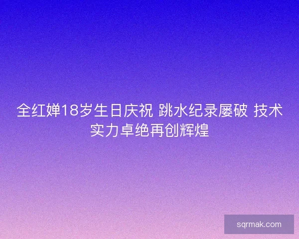 全红婵18岁生日庆祝 跳水纪录屡破 技术实力卓绝再创辉煌