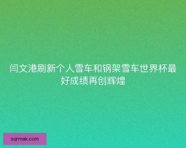 闫文港刷新个人雪车和钢架雪车世界杯最好成绩再创辉煌